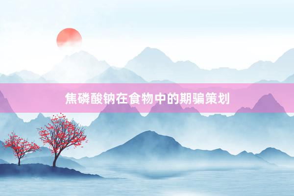 焦磷酸钠在食物中的期骗策划